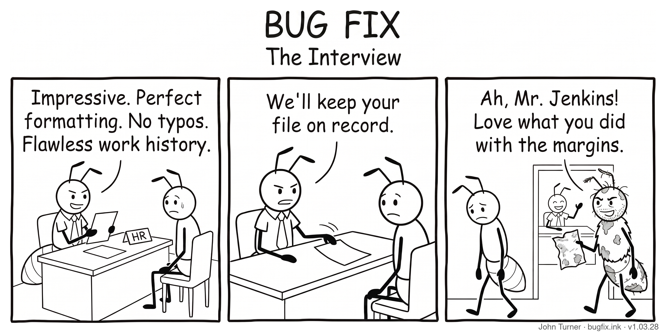 A three-panel pen-and-ink comic titled “Bug Fix: The Interview.” Panel one: An ant in a shirt and tie sits behind a desk labeled “HR” across from a nervous, sweating ant candidate. The HR ant holds a pristine resume and says, “Impressive. Perfect formatting. No typos. Flawless work history.” Panel two: The HR ant slides the resume back across the desk and says, “We’ll keep your file on record.” Panel three: The rejected candidate walks out a door, dejected, while a scruffy, scraggly ant walks in carrying a coffee-stained, crumpled piece of paper. The HR ant smiles broadly and waves him in, saying, “Ah, Mr. Jenkins! Love what you did with the margins.”