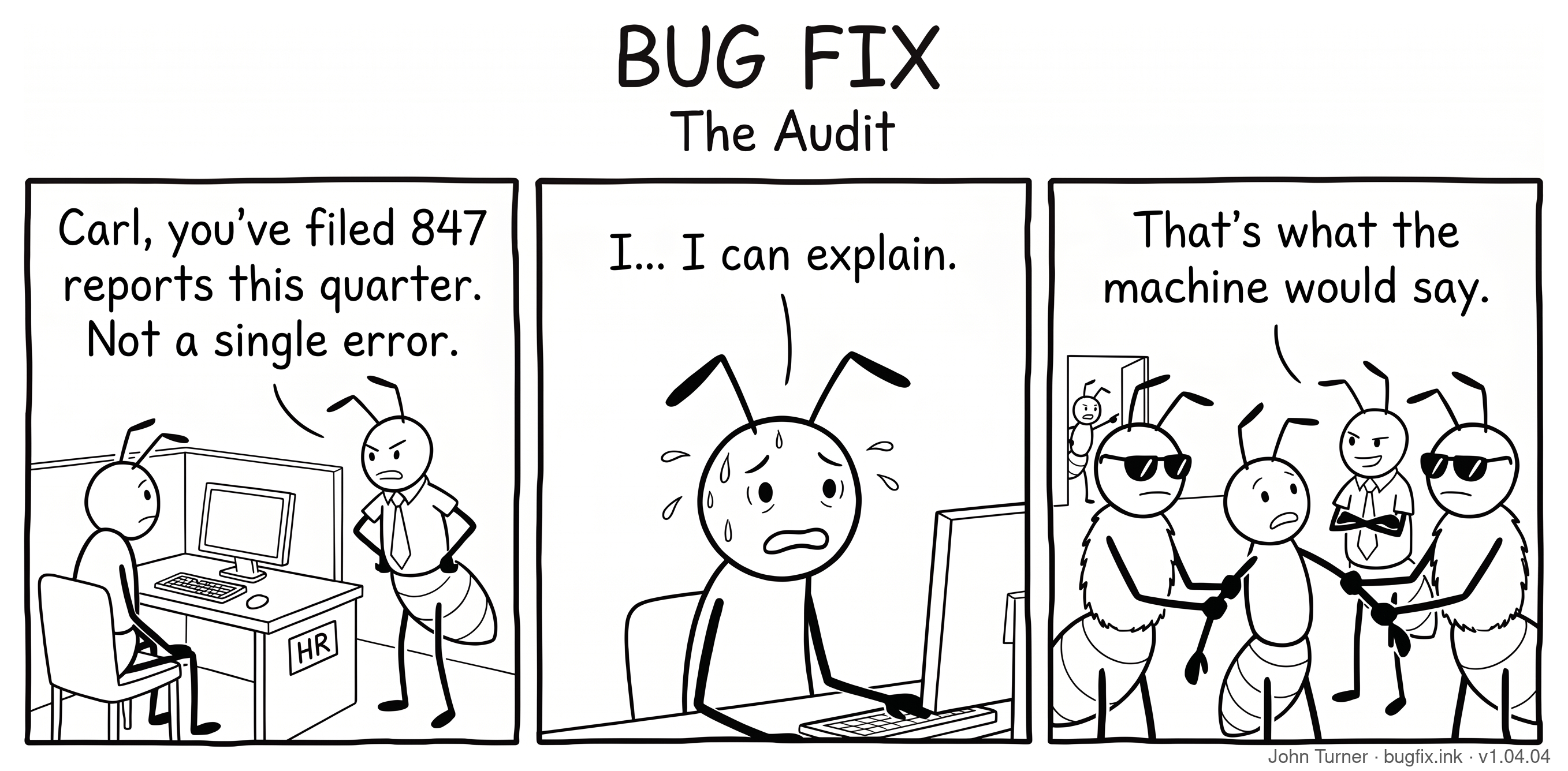 A three-panel pen-and-ink comic titled “Bug Fix: The Audit.” Panel one: A boss ant wearing a tie stands with hands on hips, looming over a worker ant named Carl who sits at a computer in a cubicle. The boss says, “Carl, you’ve filed 847 reports this quarter. Not a single error.” Panel two: A close-up of Carl at his desk, sweating profusely with droplets flying off his face. He says, “I... I can explain.” Panel three: Two large security guard ants in dark sunglasses flank Carl, gripping his arms. The boss stands behind them with arms crossed and a smug expression. The boss says, “That’s what the machine would say.”