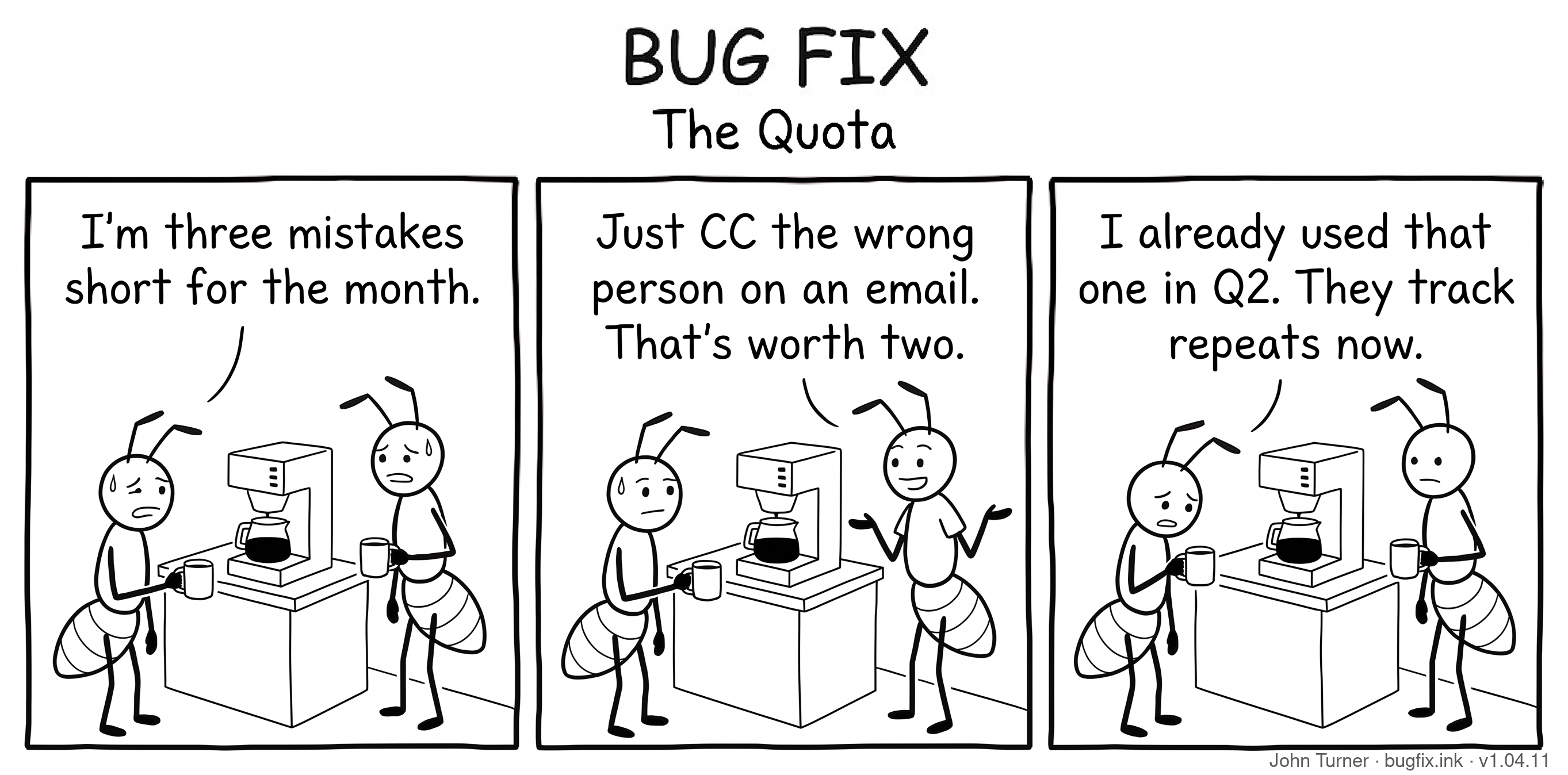 A three-panel pen-and-ink comic titled “Bug Fix: The Quota.” Panel one: Two ant coworkers stand at an office coffee machine holding mugs, looking tired and stressed. The first ant says, “I’m three mistakes short for the month.” Panel two: The second ant gives a casual shrug and says, “Just CC the wrong person on an email. That’s worth two.” Panel three: The first ant stares down into his coffee mug, defeated, and says, “I already used that one in Q2. They track repeats now.”