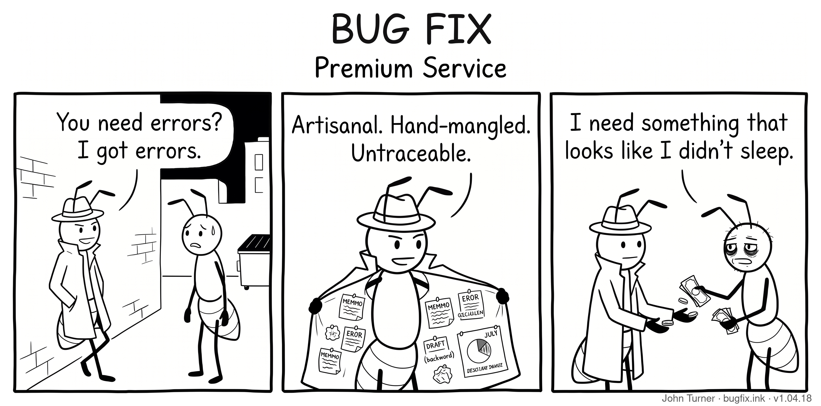 A three-panel pen-and-ink comic titled “Bug Fix: Premium Service.” Panel one: A shady ant wearing a fedora and trench coat leans against a brick wall in a dark alley near a dumpster, talking to a nervous customer ant. The shady ant says, “You need errors? I got errors.” Panel two: The shady ant opens his trench coat to reveal the inside lined with crumpled papers, misspelled memos labeled “MEMMO” and “EROR,” and an upside-down pie chart. He says, “Artisanal. Hand-mangled. Untraceable.” Panel three: The customer ant hands cash over to the shady ant and says, “I need something that looks like I didn’t sleep.”