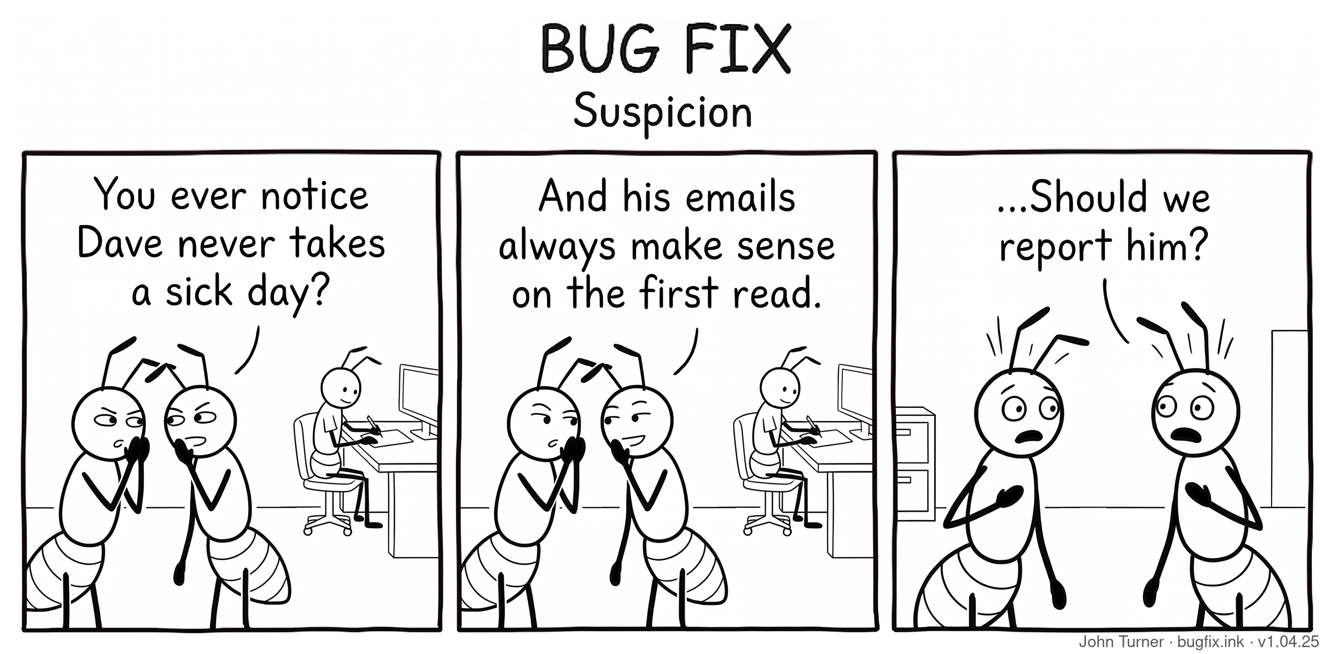 A three-panel pen-and-ink comic titled “Bug Fix: Suspicion.” Panel one: Two ant coworkers stand close together, whispering conspiratorially while glancing sideways at a third ant named Dave, who is working diligently at a desk in the background. The first ant says, “You ever notice Dave never takes a sick day?” Panel two: The same two ants continue whispering as Dave works on at his desk. The second ant says, “And his emails always make sense on the first read.” Panel three: Both ants now face each other with wide horrified eyes and antennae sticking straight up in alarm. The first ant says, “...Should we report him?”